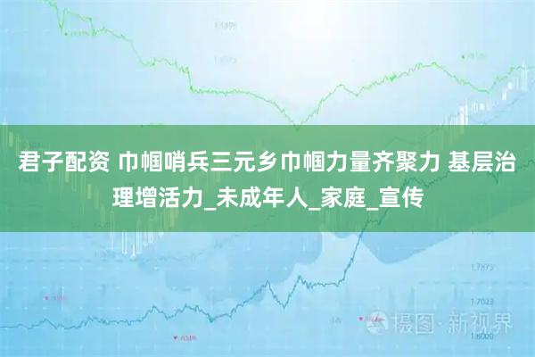 君子配资 巾帼哨兵三元乡巾帼力量齐聚力 基层治理增活力_未成年人_家庭_宣传