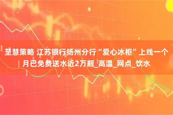 至慧策略 江苏银行扬州分行“爱心冰柜”上线一个月已免费送水近2万瓶_高温_网点_饮水