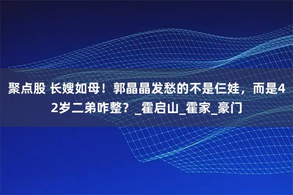 聚点股 长嫂如母！郭晶晶发愁的不是仨娃，而是42岁二弟咋整？_霍启山_霍家_豪门
