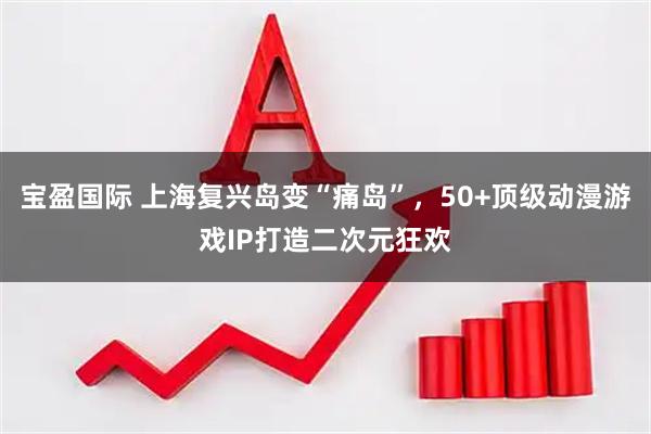 宝盈国际 上海复兴岛变“痛岛”，50+顶级动漫游戏IP打造二次元狂欢