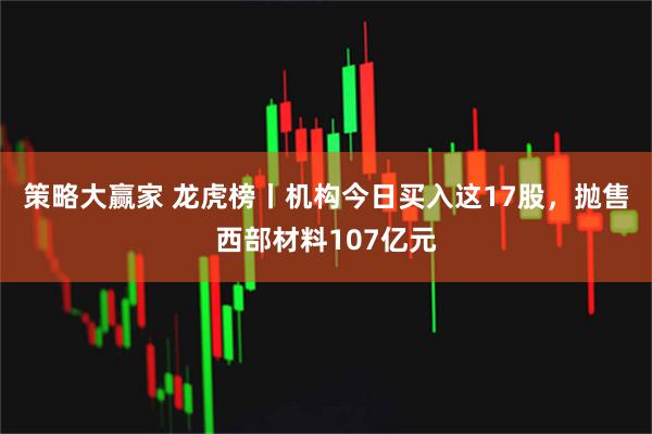 策略大赢家 龙虎榜丨机构今日买入这17股，抛售西部材料107亿元