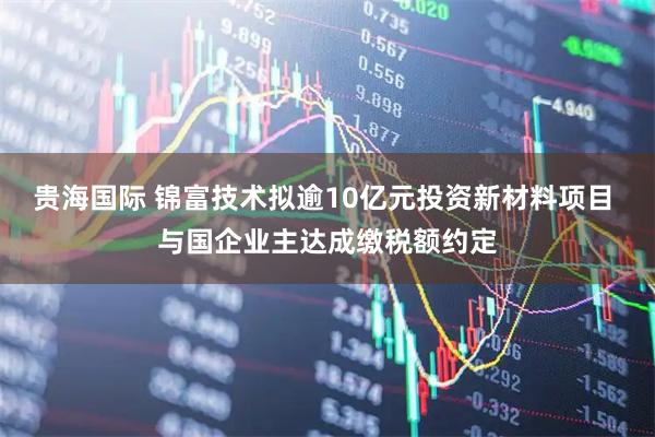 贵海国际 锦富技术拟逾10亿元投资新材料项目 与国企业主达成缴税额约定