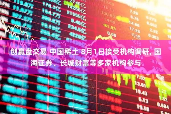 创赢盘交易 中国稀土 8月1日接受机构调研, 国海证券、长城财富等多家机构参与