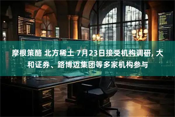 摩根策酪 北方稀土 7月23日接受机构调研, 大和证券、路博迈集团等多家机构参与