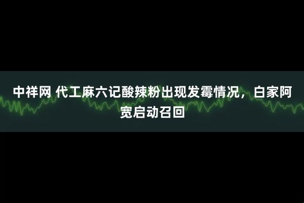 中祥网 代工麻六记酸辣粉出现发霉情况，白家阿宽启动召回