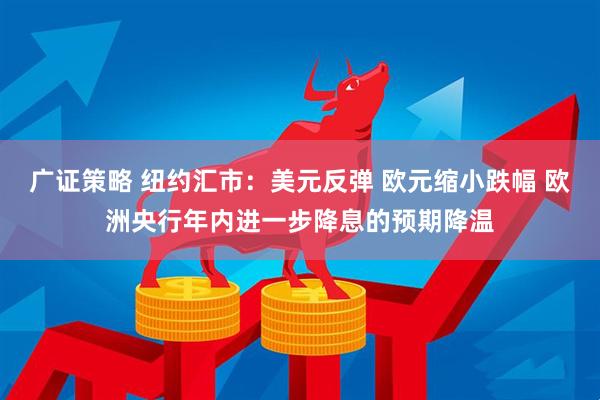广证策略 纽约汇市：美元反弹 欧元缩小跌幅 欧洲央行年内进一步降息的预期降温