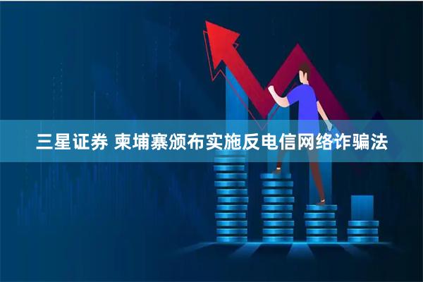 三星证券 柬埔寨颁布实施反电信网络诈骗法
