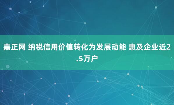 嘉正网 纳税信用价值转化为发展动能 惠及企业近2.5万户