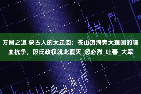 方圆之道 蒙古人的大迂回：苍山洱海旁大理国的喋血抗争，段氏政权就此覆灭_忽必烈_吐蕃_大军