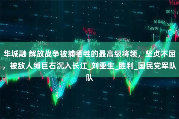 华城融 解放战争被捕牺牲的最高级将领，坚贞不屈，被敌人缚巨石沉入长江_刘亚生_胜利_国民党军队