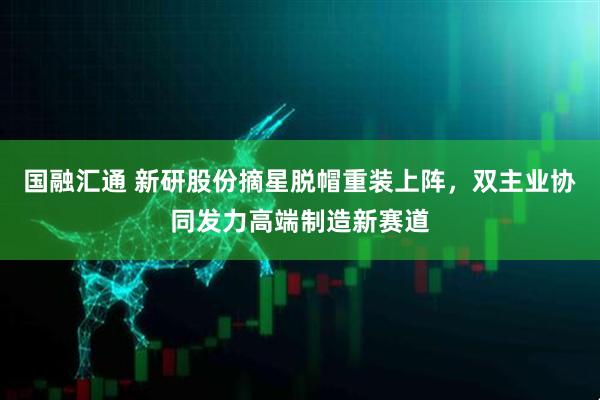 国融汇通 新研股份摘星脱帽重装上阵，双主业协同发力高端制造新赛道