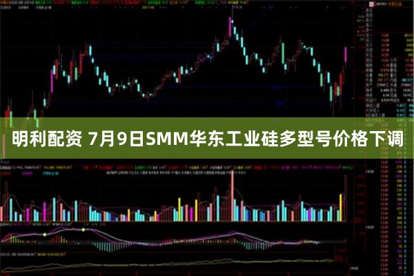 明利配资 7月9日SMM华东工业硅多型号价格下调