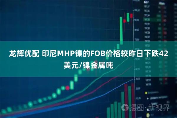 龙辉优配 印尼MHP镍的FOB价格较昨日下跌42美元/镍金属吨