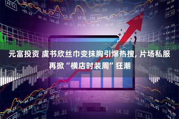 元富投资 虞书欣丝巾变抹胸引爆热搜, 片场私服再掀“横店时装周”狂潮
