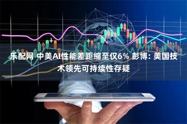 乐配网 中美AI性能差距缩至仅6% 彭博: 美国技术领先可持续性存疑