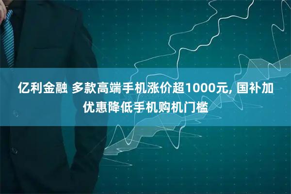 亿利金融 多款高端手机涨价超1000元, 国补加优惠降低手机购机门槛