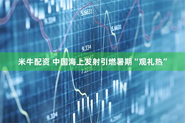米牛配资 中国海上发射引燃暑期“观礼热”