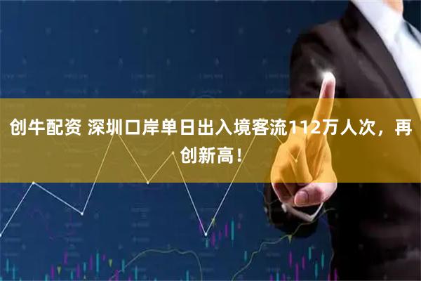 创牛配资 深圳口岸单日出入境客流112万人次，再创新高！