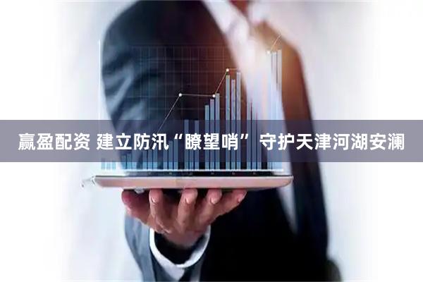 赢盈配资 建立防汛“瞭望哨” 守护天津河湖安澜