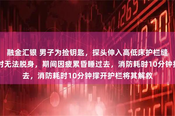 融金汇银 男子为捡钥匙，探头伸入高低床护栏缝隙被卡，近12小时无法脱身，期间因疲累昏睡过去，消防耗时10分钟撑开护栏将其解救