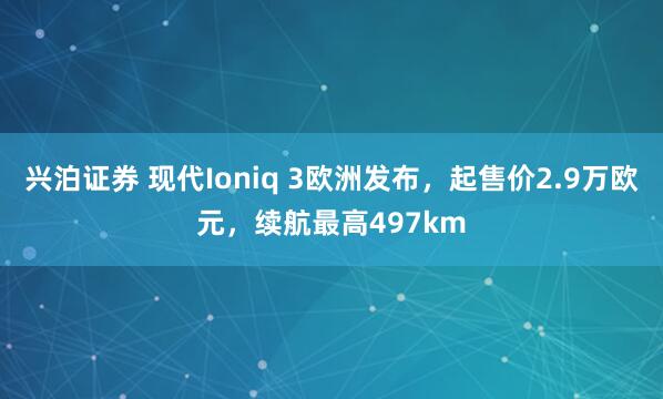 兴泊证券 现代Ioniq 3欧洲发布，起售价2.9万欧元，续航最高497km